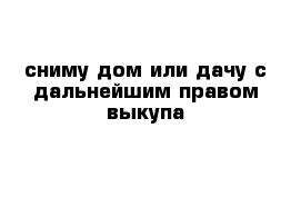 сниму дом или дачу с дальнейшим правом выкупа